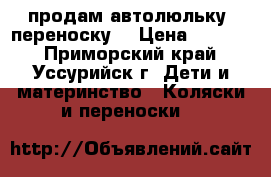 продам автолюльку -переноску  › Цена ­ 3 000 - Приморский край, Уссурийск г. Дети и материнство » Коляски и переноски   